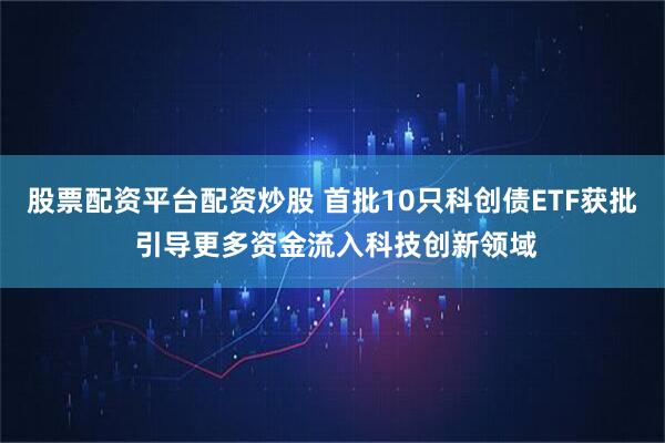 股票配资平台配资炒股 首批10只科创债ETF获批 引导更多资金流入科技创新领域