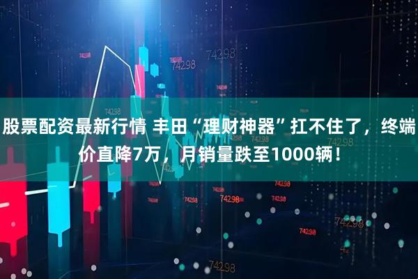 股票配资最新行情 丰田“理财神器”扛不住了，终端价直降7万，月销量跌至1000辆！