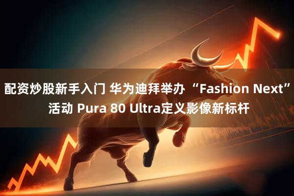 配资炒股新手入门 华为迪拜举办 “Fashion Next” 活动 Pura 80 Ultra定义影像新标杆