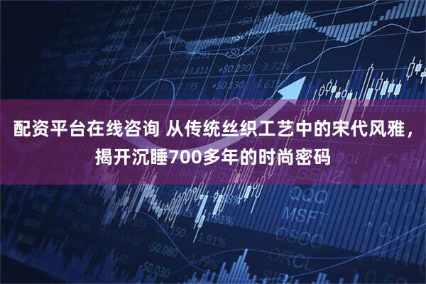 配资平台在线咨询 从传统丝织工艺中的宋代风雅，揭开沉睡700多年的时尚密码