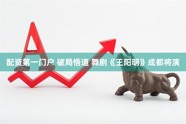 配资第一门户 破局悟道 舞剧《王阳明》成都将演