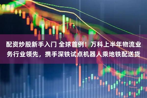 配资炒股新手入门 全球首例！万科上半年物流业务行业领先，携手深铁试点机器人乘地铁配送货