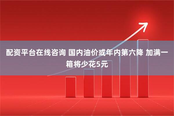 配资平台在线咨询 国内油价或年内第六降 加满一箱将少花5元