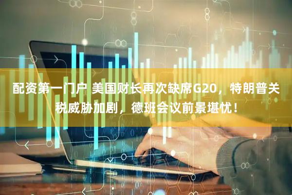 配资第一门户 美国财长再次缺席G20，特朗普关税威胁加剧，德班会议前景堪忧！