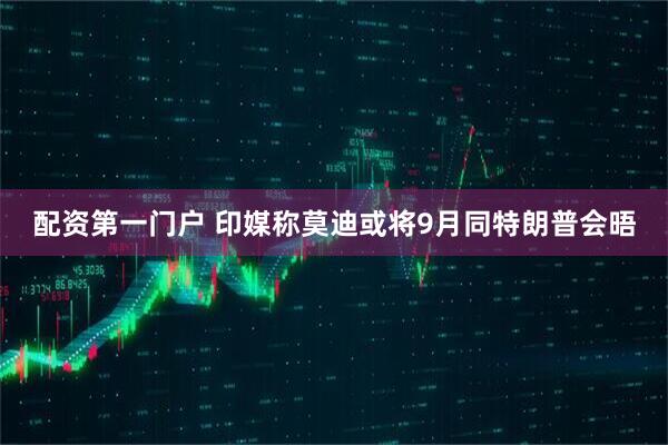 配资第一门户 印媒称莫迪或将9月同特朗普会晤