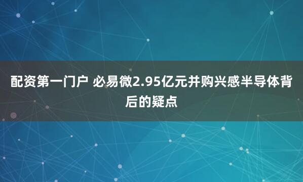 配资第一门户 必易微2.95亿元并购兴感半导体背后的疑点