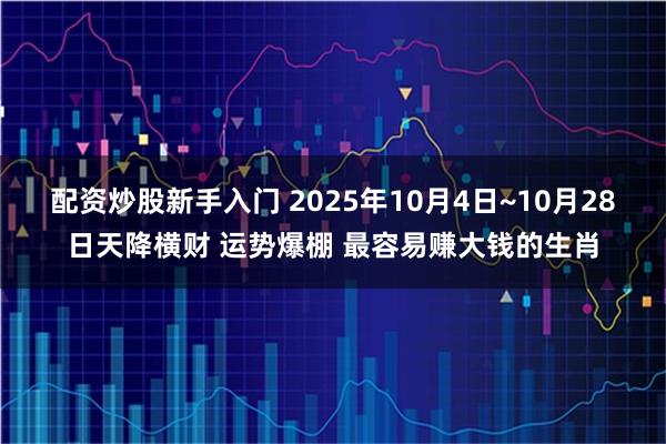 配资炒股新手入门 2025年10月4日~10月28日天降横财 运势爆棚 最容易赚大钱的生肖