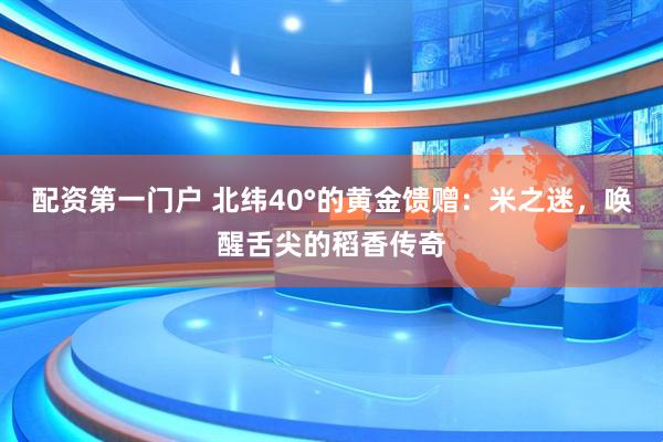 配资第一门户 北纬40°的黄金馈赠：米之迷，唤醒舌尖的稻香传奇