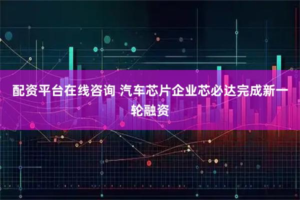 配资平台在线咨询 汽车芯片企业芯必达完成新一轮融资