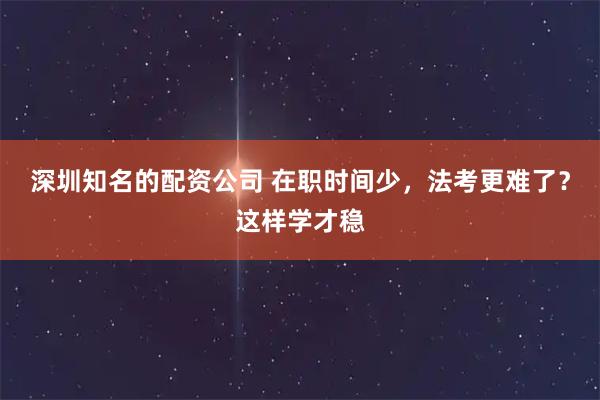 深圳知名的配资公司 在职时间少，法考更难了？这样学才稳