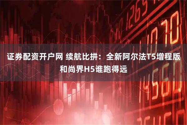 证券配资开户网 续航比拼：全新阿尔法T5增程版和尚界H5谁跑得远