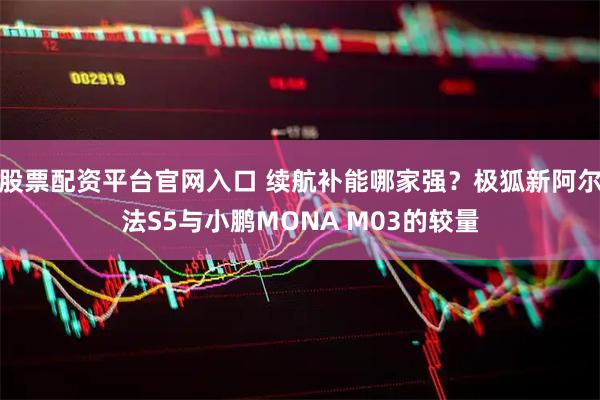 股票配资平台官网入口 续航补能哪家强？极狐新阿尔法S5与小鹏MONA M03的较量