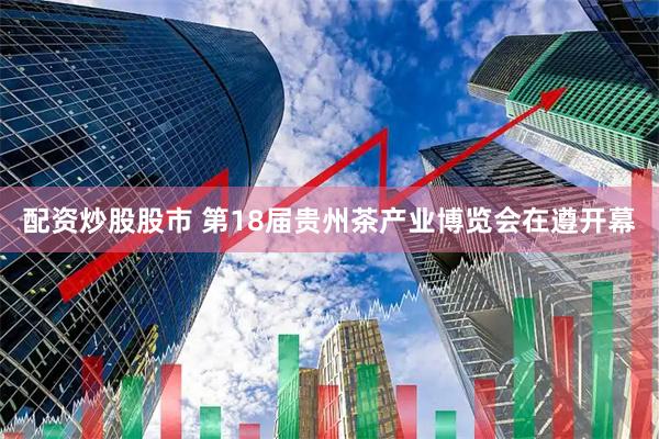 配资炒股股市 第18届贵州茶产业博览会在遵开幕