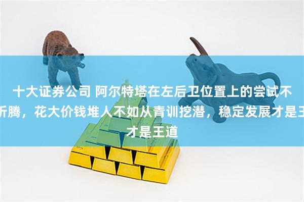 十大证券公司 阿尔特塔在左后卫位置上的尝试不断折腾，花大价钱堆人不如从青训挖潜，稳定发展才是王道