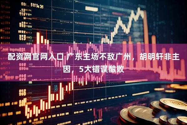 配资网官网入口 广东主场不敌广州，胡明轩非主因，5大错误酿败