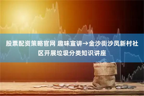 股票配资策略官网 趣味宣讲→金沙街沙凤新村社区开展垃圾分类知识讲座