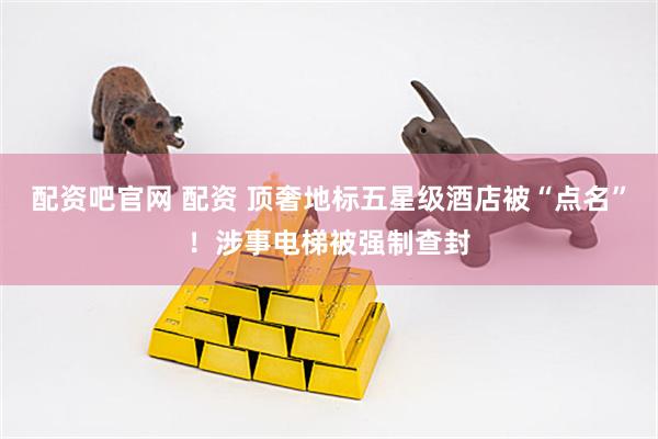 配资吧官网 配资 顶奢地标五星级酒店被“点名”！涉事电梯被强制查封