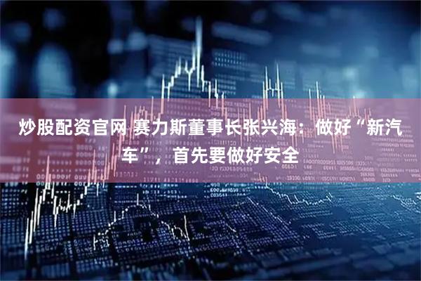 炒股配资官网 赛力斯董事长张兴海：做好“新汽车”，首先要做好安全
