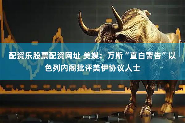 配资乐股票配资网址 美媒：万斯“直白警告”以色列内阁批评美伊协议人士