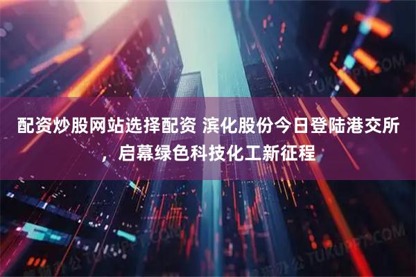 配资炒股网站选择配资 滨化股份今日登陆港交所，启幕绿色科技化工新征程